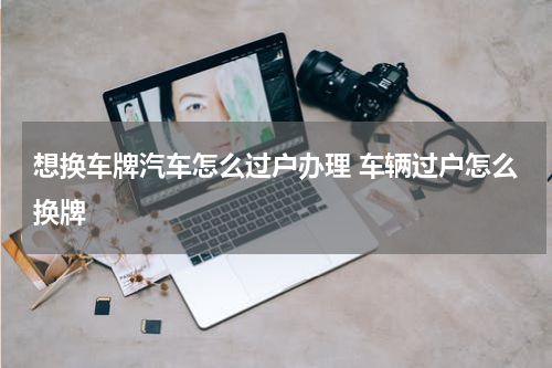 想换车牌汽车怎么过户办理 车辆过户怎么换牌