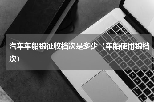 汽车车船税征收档次是多少（车船使用税档次）