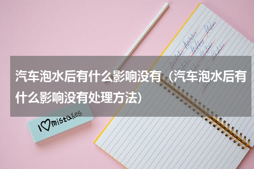 汽车泡水后有什么影响没有（汽车泡水后有什么影响没有处理方法）