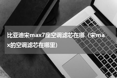比亚迪宋max7座空调滤芯在哪（宋max的空调滤芯在哪里）