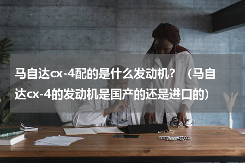 马自达cx-4配的是什么发动机？（马自达cx-4的发动机是国产的还是进口的）