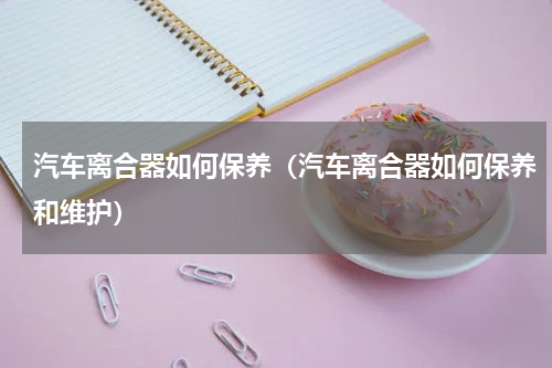 汽车离合器如何保养（汽车离合器如何保养和维护）