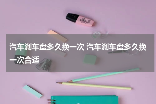 汽车刹车盘多久换一次 汽车刹车盘多久换一次合适