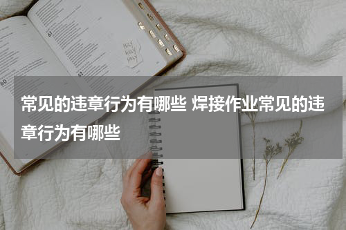 常见的违章行为有哪些 焊接作业常见的违章行为有哪些