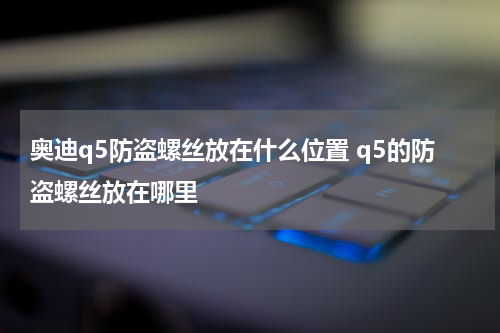 奥迪q5防盗螺丝放在什么位置 q5的防盗螺丝放在哪里