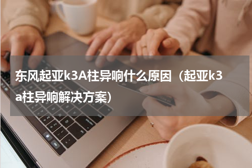 东风起亚k3A柱异响什么原因（起亚k3a柱异响解决方案）