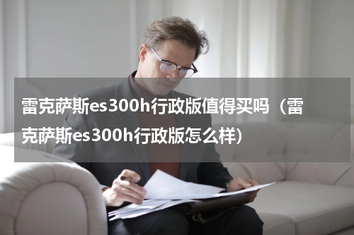 雷克萨斯es300h行政版值得买吗（雷克萨斯es300h行政版怎么样）