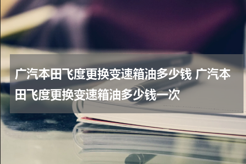 广汽本田飞度更换变速箱油多少钱 广汽本田飞度更换变速箱油多少钱一次