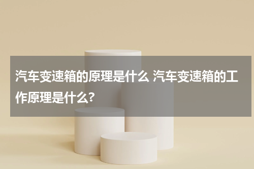 汽车变速箱的原理是什么 汽车变速箱的工作原理是什么?