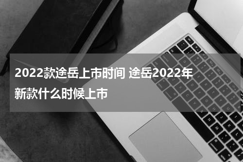 2022款途岳上市时间 途岳2022年新款什么时候上市
