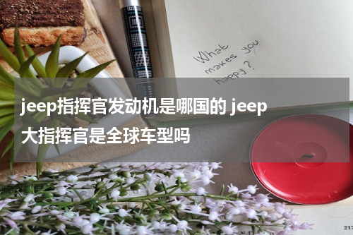 jeep指挥官发动机是哪国的 jeep大指挥官是全球车型吗