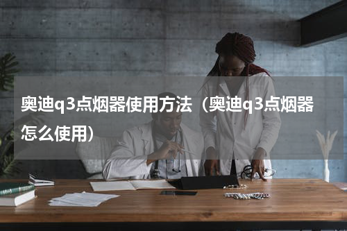 奥迪q3点烟器使用方法（奥迪q3点烟器怎么使用）