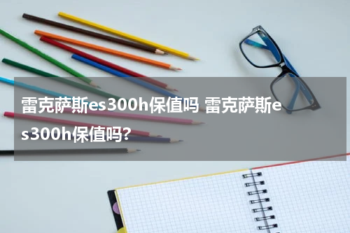 雷克萨斯es300h保值吗 雷克萨斯es300h保值吗?