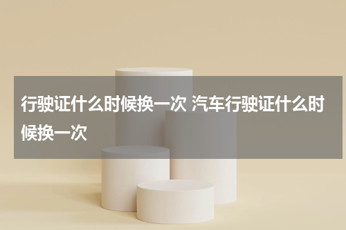 行驶证什么时候换一次 汽车行驶证什么时候换一次