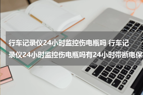 行车记录仪24小时监控伤电瓶吗 行车记录仪24小时监控伤电瓶吗有24小时带断电保护