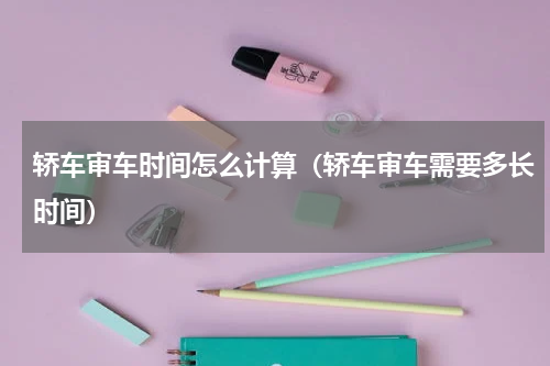 轿车审车时间怎么计算（轿车审车需要多长时间）