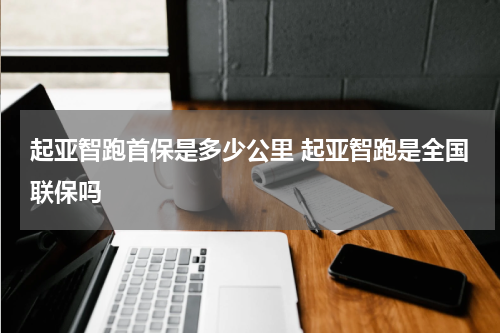 起亚智跑首保是多少公里 起亚智跑是全国联保吗
