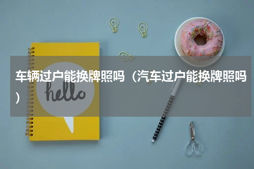 车辆过户能换牌照吗（汽车过户能换牌照吗）