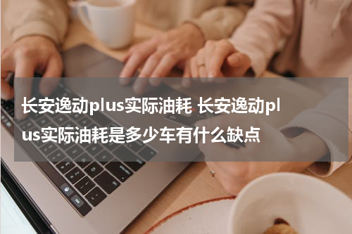 长安逸动plus实际油耗 长安逸动plus实际油耗是多少车有什么缺点