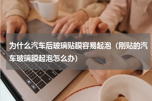 为什么汽车后玻璃贴膜容易起泡（刚贴的汽车玻璃膜起泡怎么办）
