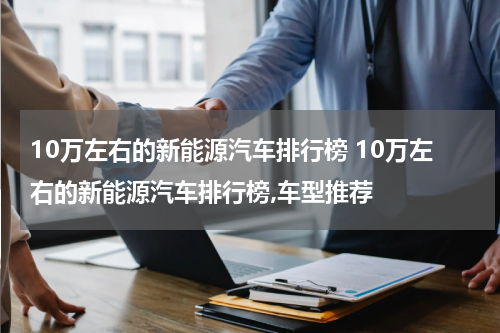 10万左右的新能源汽车排行榜 10万左右的新能源汽车排行榜,车型推荐