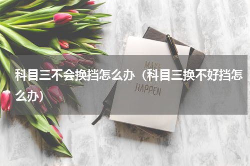 科目三不会换挡怎么办（科目三换不好挡怎么办）