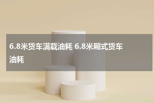 6.8米货车满载油耗 6.8米厢式货车油耗