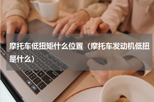 摩托车低扭矩什么位置(摩托车发动机低扭是什么)