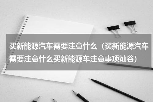 买新能源汽车需要注意什么（买新能源汽车需要注意什么买新能源车注意事项灿谷）