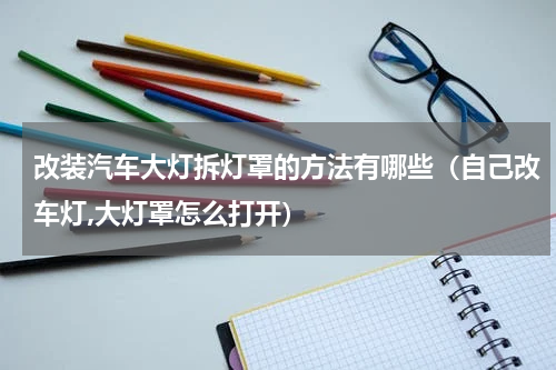 改装汽车大灯拆灯罩的方法有哪些（自己改车灯,大灯罩怎么打开）