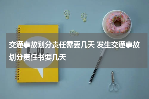 交通事故划分责任需要几天 发生交通事故划分责任书要几天