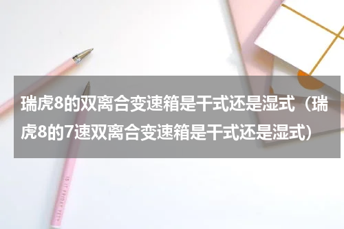瑞虎8的双离合变速箱是干式还是湿式（瑞虎8的7速双离合变速箱是干式还是湿式）