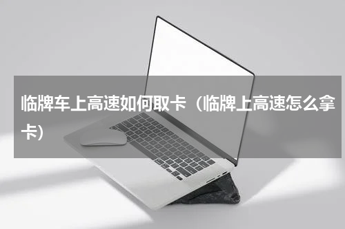 临牌车上高速如何取卡（临牌上高速怎么拿卡）