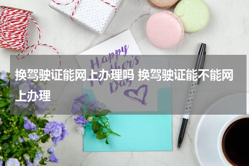 换驾驶证能网上办理吗 换驾驶证能不能网上办理