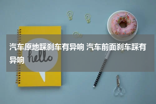 汽车原地踩刹车有异响 汽车前面刹车踩有异响