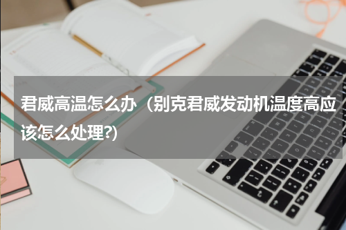 君威高温怎么办（别克君威发动机温度高应该怎么处理?）