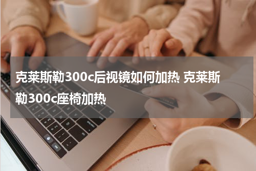 克莱斯勒300c后视镜如何加热 克莱斯勒300c座椅加热