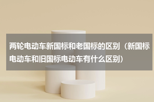 两轮电动车新国标和老国标的区别（新国标电动车和旧国标电动车有什么区别）