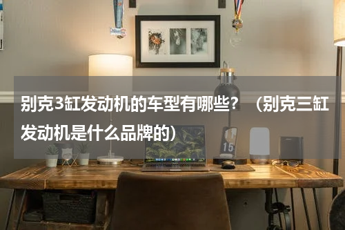 别克3缸发动机的车型有哪些？（别克三缸发动机是什么品牌的）