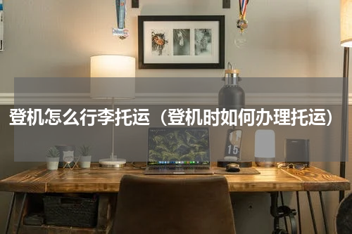 登机怎么行李托运（登机时如何办理托运）