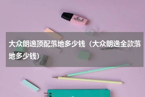 大众朗逸顶配落地多少钱(大众朗逸全款落地多少钱)