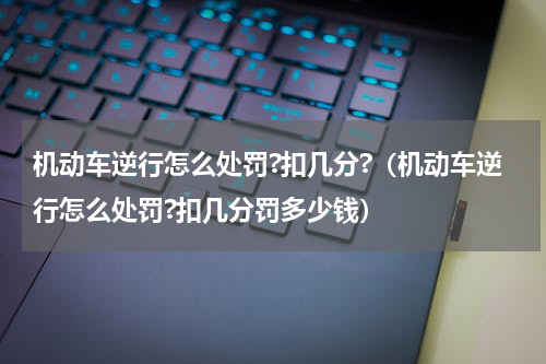 机动车逆行怎么处罚?扣几分?（机动车逆行怎么处罚?扣几分罚多少钱）