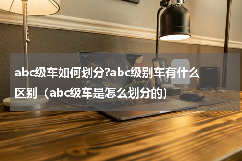abc级车如何划分?abc级别车有什么区别（abc级车是怎么划分的）