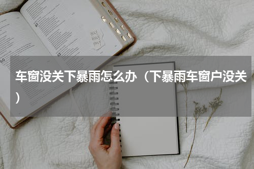 车窗没关下暴雨怎么办（下暴雨车窗户没关）