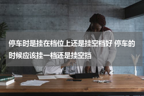 停车时是挂在档位上还是挂空档好 停车的时候应该挂一档还是挂空挡