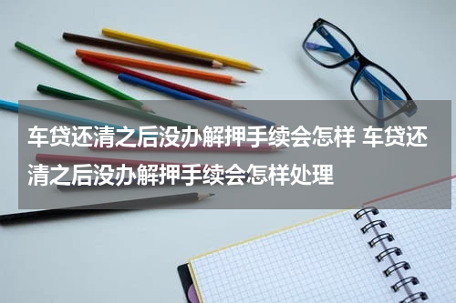 车贷还清之后没办解押手续会怎样 车贷还清之后没办解押手续会怎样处理