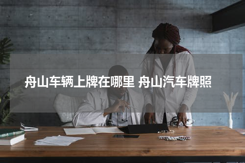 舟山车辆上牌在哪里 舟山汽车牌照