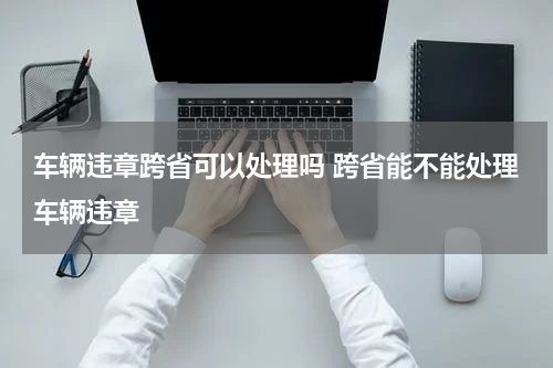 车辆违章跨省可以处理吗 跨省能不能处理车辆违章