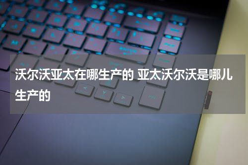 沃尔沃亚太在哪生产的 亚太沃尔沃是哪儿生产的