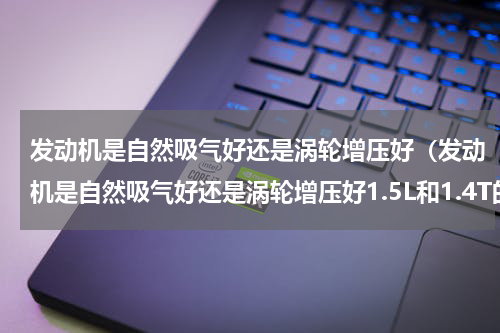 发动机是自然吸气好还是涡轮增压好（发动机是自然吸气好还是涡轮增压好1.5L和1.4T的区别）